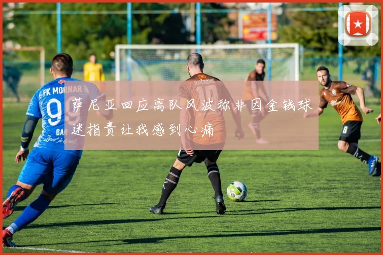 萨尼亚回应离队风波称非因金钱球迷指责让我感到心痛