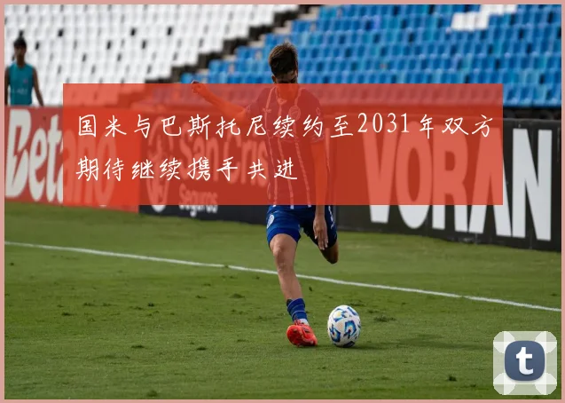 国米与巴斯托尼续约至2031年双方期待继续携手共进
