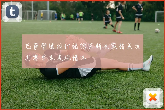 巴萨暂缓拉什福德买断决策将关注其赛季末表现情况