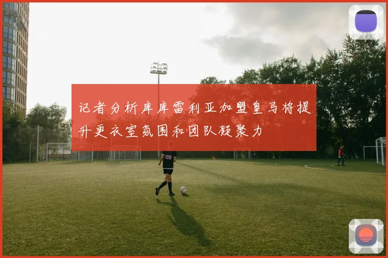 记者分析库库雷利亚加盟皇马将提升更衣室氛围和团队凝聚力