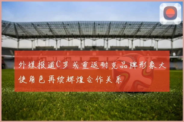 外媒报道C罗或重返耐克品牌形象大使角色再续辉煌合作关系