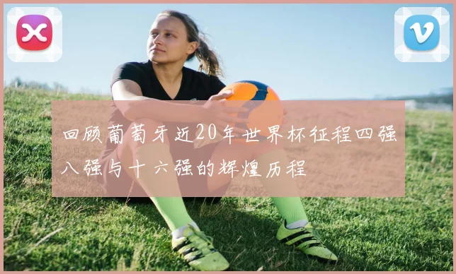 回顾葡萄牙近20年世界杯征程四强八强与十六强的辉煌历程