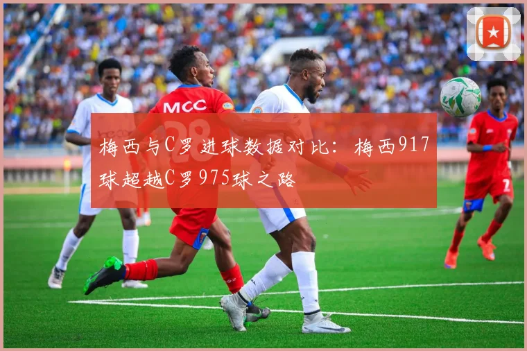 梅西与C罗进球数据对比：梅西917球超越C罗975球之路