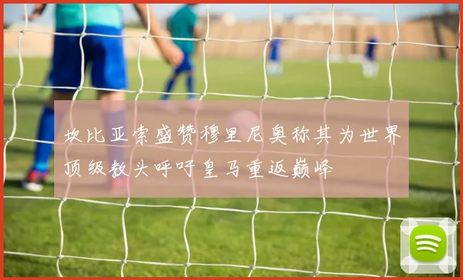 坎比亚索盛赞穆里尼奥称其为世界顶级教头呼吁皇马重返巅峰