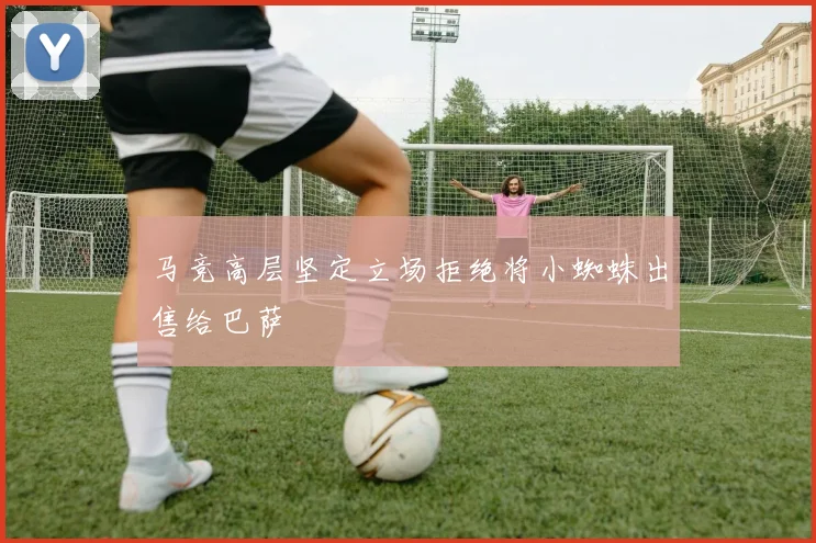 马竞高层坚定立场拒绝将小蜘蛛出售给巴萨