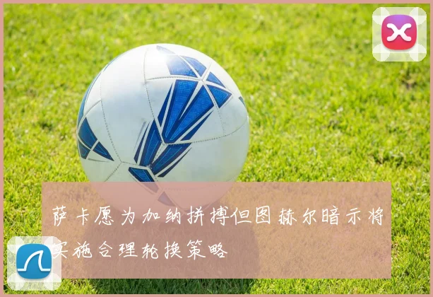 萨卡愿为加纳拼搏但图赫尔暗示将实施合理轮换策略