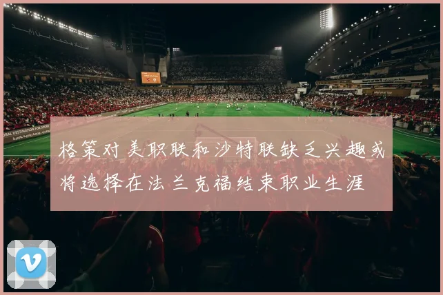 格策对美职联和沙特联缺乏兴趣或将选择在法兰克福结束职业生涯
