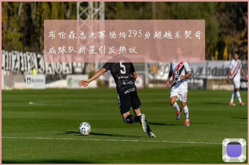 布伦森总决赛场均295分超越东契奇成球队新星引发热议