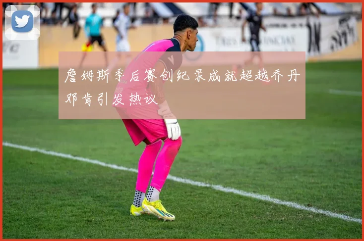 詹姆斯季后赛创纪录成就超越乔丹邓肯引发热议