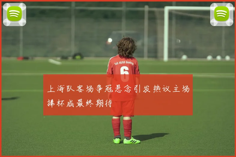 上海队客场争冠悬念引发热议主场捧杯成最终期待