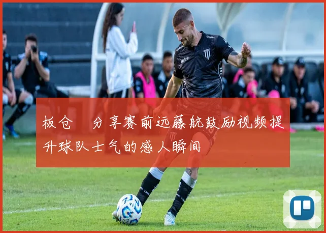 板仓滉分享赛前远藤航鼓励视频提升球队士气的感人瞬间