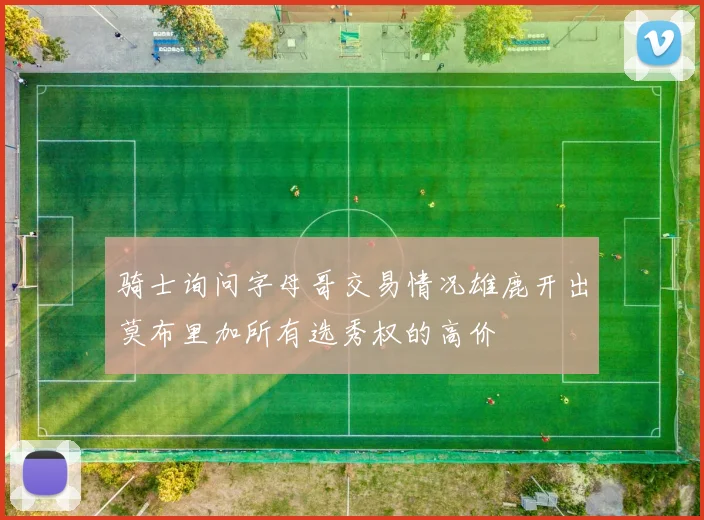 骑士询问字母哥交易情况雄鹿开出莫布里加所有选秀权的高价