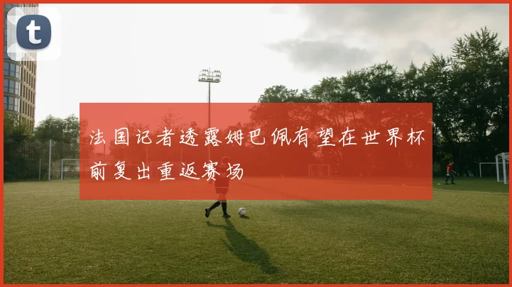 法国记者透露姆巴佩有望在世界杯前复出重返赛场