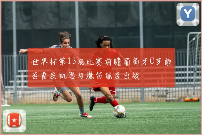 世界杯第13场比赛前瞻葡萄牙C罗能否首发凯恩与魔笛能否出战