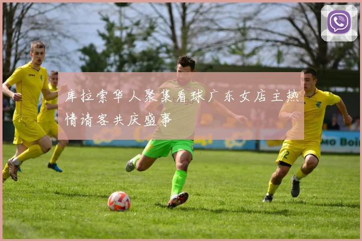 库拉索华人聚集看球广东女店主热情请客共庆盛事