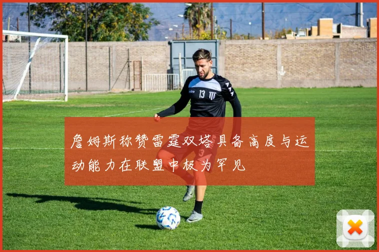 詹姆斯称赞雷霆双塔具备高度与运动能力在联盟中极为罕见