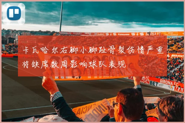 卡瓦哈尔右脚小脚趾骨裂伤情严重将缺席数周影响球队表现