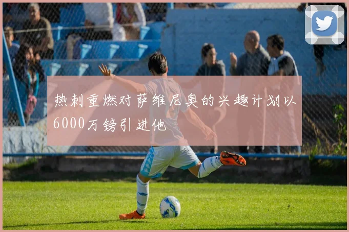 热刺重燃对萨维尼奥的兴趣计划以6000万镑引进他